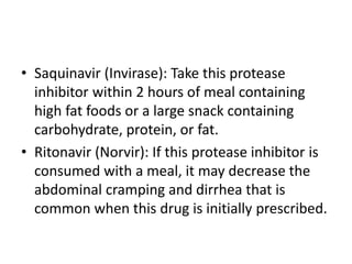 • Saquinavir (Invirase): Take this protease
inhibitor within 2 hours of meal containing
high fat foods or a large snack containing
carbohydrate, protein, or fat.
• Ritonavir (Norvir): If this protease inhibitor is
consumed with a meal, it may decrease the
abdominal cramping and dirrhea that is
common when this drug is initially prescribed.
 