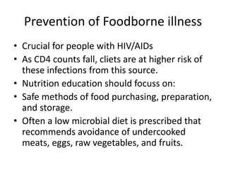 Prevention of Foodborne illness
• Crucial for people with HIV/AIDs
• As CD4 counts fall, cliets are at higher risk of
these infections from this source.
• Nutrition education should focuss on:
• Safe methods of food purchasing, preparation,
and storage.
• Often a low microbial diet is prescribed that
recommends avoidance of undercooked
meats, eggs, raw vegetables, and fruits.
 