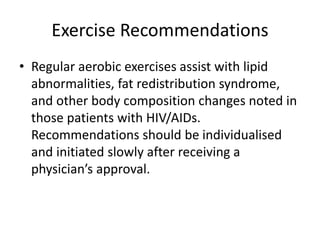 Exercise Recommendations
• Regular aerobic exercises assist with lipid
abnormalities, fat redistribution syndrome,
and other body composition changes noted in
those patients with HIV/AIDs.
Recommendations should be individualised
and initiated slowly after receiving a
physician’s approval.
 
