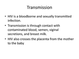 Transmission
• HIV is a bloodborne and sexually transmitted
infection.
• Transmission is through contact with
contaminated blood, semen, viginal
secretions, and breast milk.
• HIV also crosses the placenta from the mother
to the baby
 
