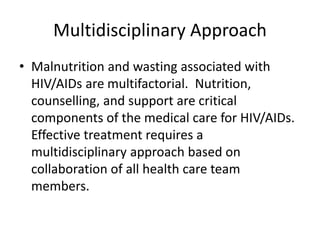 Multidisciplinary Approach
• Malnutrition and wasting associated with
HIV/AIDs are multifactorial. Nutrition,
counselling, and support are critical
components of the medical care for HIV/AIDs.
Effective treatment requires a
multidisciplinary approach based on
collaboration of all health care team
members.
 