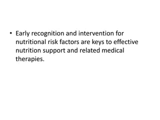 • Early recognition and intervention for
nutritional risk factors are keys to effective
nutrition support and related medical
therapies.
 
