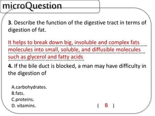 3. Describe the function of the digestive tract in terms of
digestion of fat.
……….…...…………………………………………………………………………
………………………………………………………………………………………
……………………………………………….
4. If the bile duct is blocked, a man may have difficulty in
the digestion of
A.carbohydrates.
B.fats.
C.proteins.
D. vitamins. ( )
microQuestion
It helps to break down big, insoluble and complex fats
molecules into small, soluble, and diffusible molecules
such as glycerol and fatty acids
B
 
