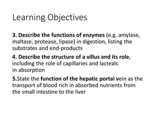 Learning Objectives
3. Describe the functions of enzymes (e.g. amylase,
maltase, protease, lipase) in digestion, listing the
substrates and end-products
4. Describe the structure of a villus and its role,
including the role of capillaries and lacteals
in absorption
5.State the function of the hepatic portal vein as the
transport of blood rich in absorbed nutrients from
the small intestine to the liver
 