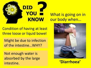 What is going on in
our body when…
‘Diarrhoea’
Condition of having at least
three loose or liquid bowel
Might be due to infection
of the intestine…WHY?
Not enough water is
absorbed by the large
intestine.
 