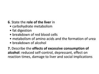 6. State the role of the liver in
• carbohydrate metabolism
• fat digestion
• breakdown of red blood cells
• metabolism of amino acids and the formation of urea
• breakdown of alcohol
7. Describe the effects of excessive consumption of
alcohol: reduced self-control, depressant, effect on
reaction times, damage to liver and social implications
 