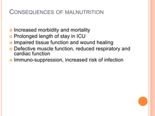 CONSEQUENCES OF MALNUTRITION 
 Increased morbidity and mortality 
 Prolonged length of stay in ICU 
 Impaired tissue function and wound healing 
 Defective muscle function, reduced respiratory and 
cardiac function 
 Immuno-suppression, increased risk of infection 
 