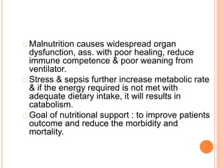 Malnutrition causes widespread organ 
dysfunction, ass. with poor healing, reduce 
immune competence & poor weaning from 
ventilator. 
Stress & sepsis further increase metabolic rate 
& if the energy required is not met with 
adequate dietary intake, it will results in 
catabolism. 
Goal of nutritional support : to improve patients 
outcome and reduce the morbidity and 
mortality. 
 