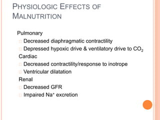 PHYSIOLOGIC EFFECTS OF 
MALNUTRITION 
Pulmonary 
Decreased diaphragmatic contractility 
Depressed hypoxic drive & ventilatory drive to CO2 
Cardiac 
Decreased contractility/response to inotrope 
Ventricular dilatation 
Renal 
Decreased GFR 
Impaired Na+ excretion 
 