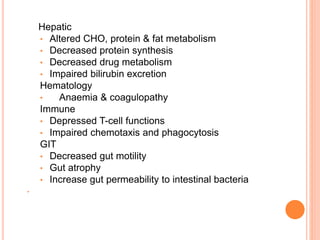 Hepatic 
• Altered CHO, protein & fat metabolism 
• Decreased protein synthesis 
• Decreased drug metabolism 
• Impaired bilirubin excretion 
Hematology 
• Anaemia & coagulopathy 
Immune 
• Depressed T-cell functions 
• Impaired chemotaxis and phagocytosis 
GIT 
• Decreased gut motility 
• Gut atrophy 
• Increase gut permeability to intestinal bacteria 
• 
 