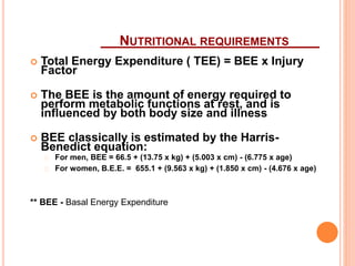 NUTRITIONAL REQUIREMENTS 
 Total Energy Expenditure ( TEE) = BEE x Injury 
Factor 
 The BEE is the amount of energy required to 
perform metabolic functions at rest, and is 
influenced by both body size and illness 
 BEE classically is estimated by the Harris- 
Benedict equation: 
For men, BEE = 66.5 + (13.75 x kg) + (5.003 x cm) - (6.775 x age) 
For women, B.E.E. = 655.1 + (9.563 x kg) + (1.850 x cm) - (4.676 x age) 
** BEE - Basal Energy Expenditure 
 