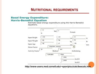 NUTRITIONAL REQUIREMENTS 
Basal Energy Expenditure: 
Harris-Benedict Equation 
Estimate basal energy expenditure using the Harris-Benedict 
equations. 
m 
Ma 
le 
f 
Female 
Input Height 172 cm 
cm 
in 
in 
Input Weight 60 kg 
kg 
lb 
lb 
Input Age 40 yr 
yrs 
mo 
mos 
Stress Factor 
Infection, severe 
Activity Factor 
br 
Bedrest 
am 
Ambulating 
Calculate Clear 
B.E.E. = 
1481 
kcal/d 
Caloric Requirement = 
2444 
kcal/d 
http://www-users.med.cornell.edu/~spon/picu/calc/beecalc.htm 
 