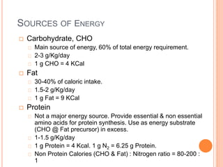 SOURCES OF ENERGY 
 Carbohydrate, CHO 
Main source of energy, 60% of total energy requirement. 
2-3 g/Kg/day 
1 g CHO = 4 KCal 
 Fat 
30-40% of caloric intake. 
1.5-2 g/Kg/day 
1 g Fat = 9 KCal 
 Protein 
Not a major energy source. Provide essential & non essential 
amino acids for protein synthesis. Use as energy substrate 
(CHO @ Fat precursor) in excess. 
1-1.5 g/Kg/day 
1 g Protein = 4 Kcal. 1 g N2 = 6.25 g Protein. 
Non Protein Calories (CHO & Fat) : Nitrogen ratio = 80-200 : 
1 
 