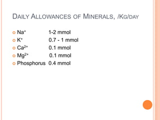 DAILY ALLOWANCES OF MINERALS, /KG/DAY 
 Na+ 1-2 mmol 
 K+ 0.7 - 1 mmol 
 Ca2+ 0.1 mmol 
 Mg2+ 0.1 mmol 
 Phosphorus 0.4 mmol 
 