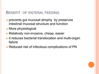 BENEFIT OF ENTERAL FEEDING 
 prevents gut mucosal atrophy by preserves 
intestinal mucosal structure and function 
 More physiological 
 Relatively non-invasive, cheap, easier 
 it reduces bacterial translocation and multi-organ 
failure 
 Reduced risk of infectious complications of PN 
 