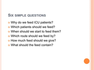 SIX SIMPLE QUESTIONS 
 Why do we feed ICU patients? 
 Which patients should we feed? 
 When should we start to feed them? 
 Which route should we feed by? 
 How much feed should we give? 
 What should the feed contain? 
 