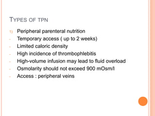 TYPES OF TPN 
1) Peripheral parenteral nutrition 
- Temporary access ( up to 2 weeks) 
- Limited caloric density 
- High incidence of thrombophlebitis 
- High-volume infusion may lead to fluid overload 
- Osmolarity should not exceed 900 mOsm/l 
- Access : peripheral veins 
 