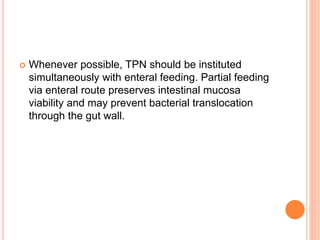  Whenever possible, TPN should be instituted 
simultaneously with enteral feeding. Partial feeding 
via enteral route preserves intestinal mucosa 
viability and may prevent bacterial translocation 
through the gut wall. 
 