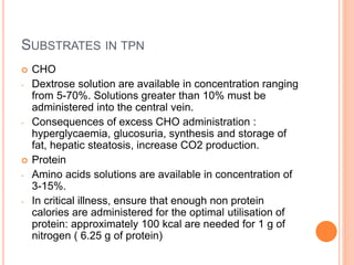 SUBSTRATES IN TPN 
 CHO 
- Dextrose solution are available in concentration ranging 
from 5-70%. Solutions greater than 10% must be 
administered into the central vein. 
- Consequences of excess CHO administration : 
hyperglycaemia, glucosuria, synthesis and storage of 
fat, hepatic steatosis, increase CO2 production. 
 Protein 
- Amino acids solutions are available in concentration of 
3-15%. 
- In critical illness, ensure that enough non protein 
calories are administered for the optimal utilisation of 
protein: approximately 100 kcal are needed for 1 g of 
nitrogen ( 6.25 g of protein) 
 