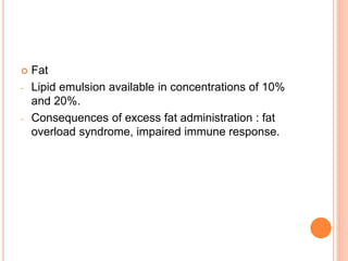  Fat 
- Lipid emulsion available in concentrations of 10% 
and 20%. 
- Consequences of excess fat administration : fat 
overload syndrome, impaired immune response. 
 