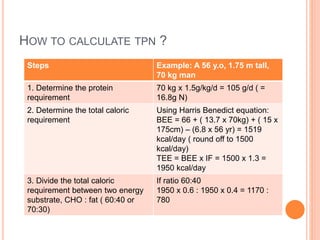 HOW TO CALCULATE TPN ? 
Steps Example: A 56 y.o, 1.75 m tall, 
70 kg man 
1. Determine the protein 
requirement 
70 kg x 1.5g/kg/d = 105 g/d ( = 
16.8g N) 
2. Determine the total caloric 
requirement 
Using Harris Benedict equation: 
BEE = 66 + ( 13.7 x 70kg) + ( 15 x 
175cm) – (6.8 x 56 yr) = 1519 
kcal/day ( round off to 1500 
kcal/day) 
TEE = BEE x IF = 1500 x 1.3 = 
1950 kcal/day 
3. Divide the total caloric 
requirement between two energy 
substrate, CHO : fat ( 60:40 or 
70:30) 
If ratio 60:40 
1950 x 0.6 : 1950 x 0.4 = 1170 : 
780 
 