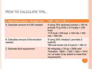 HOW TO CALCULATE TPN.. 
4. Determine calorie : nitrogen ratio 1950 : 16.8 = 116 : 1 
5. Calculate amount of CHO needed If using 70% dextrose solution ( 100 ml 
provide 70 g CHO x 3.4 kcal/g = 238 
kcal) 
1170 kcal / 238 kcal x 100 mls = 492 
mls ~ 500 mls 
6. Calculate amount of fat emulsion 
needed 
If using 20% intralipid ( provides 2 
kcal/ml) 
780 kcal divide into 2 kcal/ml = 390 ml 
7. Estimate fluid requirement 40 ml/kg/day x 70 kg = 2800 ml/d 
Therefore : 2800 – ( 500 + 390) = 1910 
ml ( of water to be added to meet fluid 
requirement) 
 