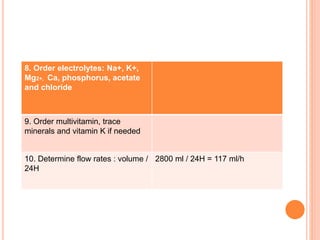 8. Order electrolytes: Na+, K+, 
Mg2+, Ca, phosphorus, acetate 
and chloride 
9. Order multivitamin, trace 
minerals and vitamin K if needed 
10. Determine flow rates : volume / 
24H 
2800 ml / 24H = 117 ml/h 
 