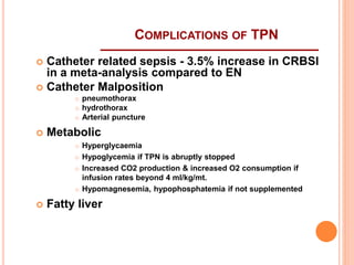  Catheter related sepsis - 3.5% increase in CRBSI 
in a meta-analysis compared to EN 
 Catheter Malposition 
 pneumothorax 
 hydrothorax 
 Arterial puncture 
 Metabolic 
 Hyperglycaemia 
 Hypoglycemia if TPN is abruptly stopped 
 Increased CO2 production & increased O2 consumption if 
infusion rates beyond 4 ml/kg/mt. 
 Hypomagnesemia, hypophosphatemia if not supplemented 
 Fatty liver 
COMPLICATIONS OF TPN 
 