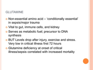GLUTAMINE 
 Non-essential amino acid – ‘conditionally essential’ 
in sepsis/major trauma 
 Vital to gut, immune cells, and kidney 
 Serves as metabolic fuel; precursor to DNA 
synthesis 
 BUT Levels drop after injury, exercise and stress. 
Very low in critical illness first 72 hours 
 Glutamine deficiency at onset of critical 
illness/sepsis correlated with increased mortality 
 