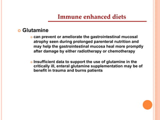 Immune enhanced diets 
 Glutamine 
 can prevent or ameliorate the gastrointestinal mucosal 
atrophy seen during prolonged parenteral nutrition and 
may help the gastrointestinal mucosa heal more promptly 
after damage by either radiotherapy or chemotherapy 
 Insufficient data to support the use of glutamine in the 
critically ill, enteral glutamine supplementation may be of 
benefit in trauma and burns patients 
 