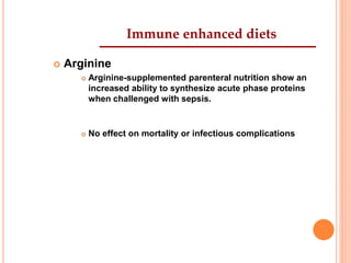 Immune enhanced diets 
 Arginine 
 Arginine-supplemented parenteral nutrition show an 
increased ability to synthesize acute phase proteins 
when challenged with sepsis. 
 No effect on mortality or infectious complications 
 