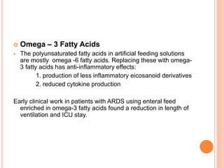  Omega – 3 Fatty Acids 
 The polyunsaturated fatty acids in artificial feeding solutions 
are mostly omega -6 fatty acids. Replacing these with omega- 
3 fatty acids has anti-inflammatory effects: 
1. production of less inflammatory eicosanoid derivatives 
2. reduced cytokine production 
Early clinical work in patients with ARDS using enteral feed 
enriched in omega-3 fatty acids found a reduction in length of 
ventilation and ICU stay. 
 