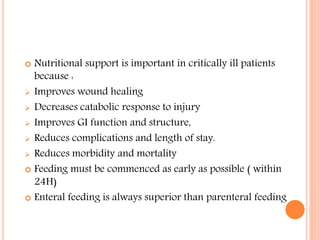  Nutritional support is important in critically ill patients 
because : 
 Improves wound healing 
 Decreases catabolic response to injury 
 Improves GI function and structure, 
 Reduces complications and length of stay. 
 Reduces morbidity and mortality 
 Feeding must be commenced as early as possible ( within 
24H) 
 Enteral feeding is always superior than parenteral feeding 
 