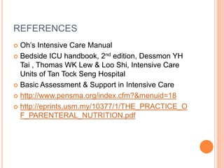 REFERENCES 
 Oh’s Intensive Care Manual 
 Bedside ICU handbook, 2nd edition, Dessmon YH 
Tai , Thomas WK Lew & Loo Shi, Intensive Care 
Units of Tan Tock Seng Hospital 
 Basic Assessment & Support in Intensive Care 
 http://www.pensma.org/index.cfm?&menuid=18 
 http://eprints.usm.my/10377/1/THE_PRACTICE_O 
F_PARENTERAL_NUTRITION.pdf 
 
