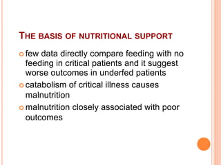 THE BASIS OF NUTRITIONAL SUPPORT 
 few data directly compare feeding with no 
feeding in critical patients and it suggest 
worse outcomes in underfed patients 
 catabolism of critical illness causes 
malnutrition 
 malnutrition closely associated with poor 
outcomes 
 