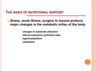 THE BASIS OF NUTRITIONAL SUPPORT 
 Stress, acute illness, surgery or trauma produce 
major changes in the metabolic milieu of the body 
changes in substrate utilization 
altered substance synthesis rates 
hypermetabolism 
catabolism 
 