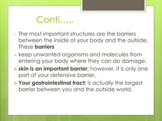 Conti…..
o The most important structures are the barriers
between the inside of your body and the outside.
These barriers
 keep unwanted organisms and molecules from
entering your body where they can do damage.
 skin is an important barrier; however, it is only one
part of your defensive barrier.
 Your gastrointestinal tract; is actually the largest
barrier between you and the outside world.
 