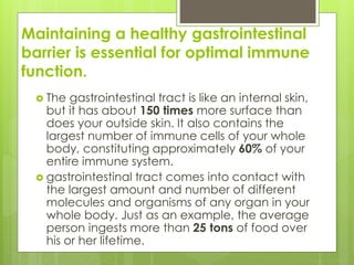 Maintaining a healthy gastrointestinal
barrier is essential for optimal immune
function.
 The gastrointestinal tract is like an internal skin,
but it has about 150 times more surface than
does your outside skin. It also contains the
largest number of immune cells of your whole
body, constituting approximately 60% of your
entire immune system.
 gastrointestinal tract comes into contact with
the largest amount and number of different
molecules and organisms of any organ in your
whole body. Just as an example, the average
person ingests more than 25 tons of food over
his or her lifetime.
 