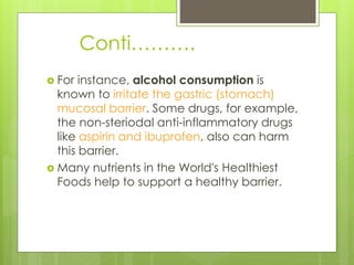 Conti……….
 For instance, alcohol consumption is
known to irritate the gastric (stomach)
mucosal barrier. Some drugs, for example,
the non-steriodal anti-inflammatory drugs
like aspirin and ibuprofen, also can harm
this barrier.
 Many nutrients in the World's Healthiest
Foods help to support a healthy barrier.
 