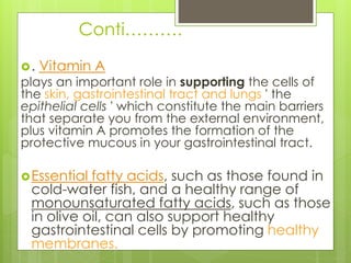 Conti……….
. Vitamin A
plays an important role in supporting the cells of
the skin, gastrointestinal tract and lungs ' the
epithelial cells ' which constitute the main barriers
that separate you from the external environment,
plus vitamin A promotes the formation of the
protective mucous in your gastrointestinal tract.
Essential fatty acids, such as those found in
cold-water fish, and a healthy range of
monounsaturated fatty acids, such as those
in olive oil, can also support healthy
gastrointestinal cells by promoting healthy
membranes.
 