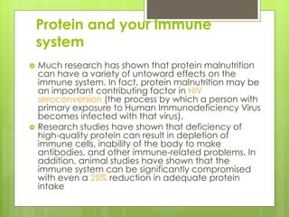 Protein and your immune
system
 Much research has shown that protein malnutrition
can have a variety of untoward effects on the
immune system. In fact, protein malnutrition may be
an important contributing factor in HIV
seroconversion (the process by which a person with
primary exposure to Human Immunodeficiency Virus
becomes infected with that virus).
 Research studies have shown that deficiency of
high-quality protein can result in depletion of
immune cells, inability of the body to make
antibodies, and other immune-related problems. In
addition, animal studies have shown that the
immune system can be significantly compromised
with even a 25% reduction in adequate protein
intake
 