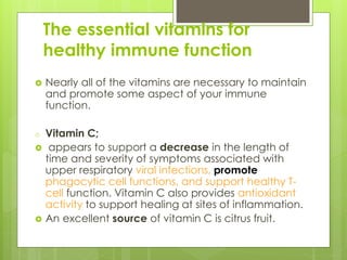 The essential vitamins for
healthy immune function
 Nearly all of the vitamins are necessary to maintain
and promote some aspect of your immune
function.
o Vitamin C;
 appears to support a decrease in the length of
time and severity of symptoms associated with
upper respiratory viral infections, promote
phagocytic cell functions, and support healthy T-
cell function. Vitamin C also provides antioxidant
activity to support healing at sites of inflammation.
 An excellent source of vitamin C is citrus fruit.
 