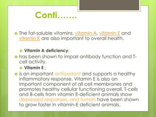Conti…….
 The fat-soluble vitamins, vitamin A, vitamin E and
vitamin K are also important to overall health.
 Vitamin A deficiency;
 has been shown to impair antibody function and T-
cell activity.
 Vitamin E ;
 is an important antioxidant and supports a healthy
inflammatory response. Vitamin E is also an
important component of all cell membranes and
promotes healthy cellular functioning overall. T-cells
and B-cells from vitamin E-deficient animals show
depressed responses, and tumors have been shown
to grow faster in vitamin-E deficient animals.
 