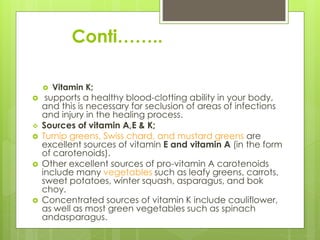 Conti……..
 Vitamin K;
 supports a healthy blood-clotting ability in your body,
and this is necessary for seclusion of areas of infections
and injury in the healing process.
 Sources of vitamin A,E & K;
 Turnip greens, Swiss chard, and mustard greens are
excellent sources of vitamin E and vitamin A (in the form
of carotenoids).
 Other excellent sources of pro-vitamin A carotenoids
include many vegetables such as leafy greens, carrots,
sweet potatoes, winter squash, asparagus, and bok
choy.
 Concentrated sources of vitamin K include cauliflower,
as well as most green vegetables such as spinach
andasparagus.
 