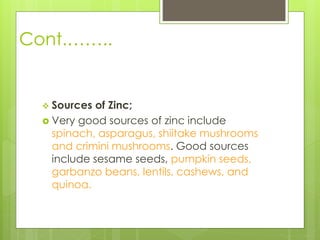 Cont.……..
 Sources of Zinc;
 Very good sources of zinc include
spinach, asparagus, shiitake mushrooms
and crimini mushrooms. Good sources
include sesame seeds, pumpkin seeds,
garbanzo beans, lentils, cashews, and
quinoa.
 