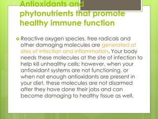 Antioxidants and
phytonutrients that promote
healthy immune function
 Reactive oxygen species, free radicals and
other damaging molecules are generated at
sites of infection and inflammation. Your body
needs these molecules at the site of infection to
help kill unhealthy cells; however, when your
antioxidant systems are not functioning, or
when not enough antioxidants are present in
your diet, these molecules are not disarmed
after they have done their jobs and can
become damaging to healthy tissue as well.
 