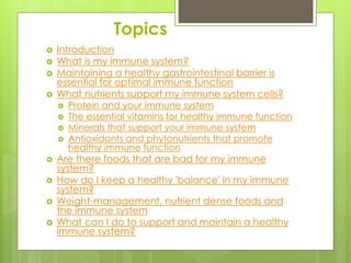 Topics
 Introduction
 What is my immune system?
 Maintaining a healthy gastrointestinal barrier is
essential for optimal immune function
 What nutrients support my immune system cells?
 Protein and your immune system
 The essential vitamins for healthy immune function
 Minerals that support your immune system
 Antioxidants and phytonutrients that promote
healthy immune function
 Are there foods that are bad for my immune
system?
 How do I keep a healthy 'balance' in my immune
system?
 Weight-management, nutrient dense foods and
the immune system
 What can I do to support and maintain a healthy
immune system?
 