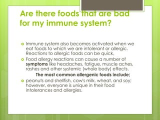 Are there foods that are bad
for my immune system?
 Immune system also becomes activated when we
eat foods to which we are intolerant or allergic.
Reactions to allergic foods can be quick,
 Food allergy reactions can cause a number of
symptoms like headaches, fatigue, muscle aches,
rashes and other systemic (whole body) effects.
The most common allergenic foods include;
 peanuts and shellfish, cow's milk, wheat, and soy;
however, everyone is unique in their food
intolerances and allergies.
 