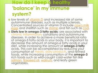 How do I keep a healthy
'balance' in my immune
system?
 low levels of vitamin D and increased risk of some
autoimmune diseases, such as multiple sclerosis.
Concentrated sources of vitamin D include cow's milk
eggs and shellfish such as shrimp and fish such as cod.
 Diets low in omega-3 fatty acids; are associated with
chronic inflammatory conditions and autoimmune
diseases. In order to achieve a more beneficial ratio
of omega-3 fatty acids in your body, it is important to
decrease the amount of omega-6 fatty acids in your
diet, while increasing the amount of omega-3 fatty
acids. This can be accomplished by reducing your
consumption of meats, dairy products, and refined
foods, while increasing consumption of the omega-3
rich foods such as wild-caught cold-water fish like
salmon, flaxseed oil, walnuts, and leafy green
vegetables.
 