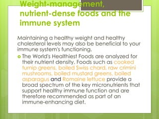 Weight-management,
nutrient-dense foods and the
immune system
Maintaining a healthy weight and healthy
cholesterol levels may also be beneficial to your
immune system's functioning.
 The World's Healthiest Foods are analyzed for
their nutrient density. Foods such as cooked
turnip greens, boiled Swiss chard, raw crimini
mushrooms, boiled mustard greens, boiled
asparagus and Romaine lettuce provide a
broad spectrum of the key micronutrients that
support healthy immune function and are
therefore recommended as part of an
immune-enhancing diet.
 